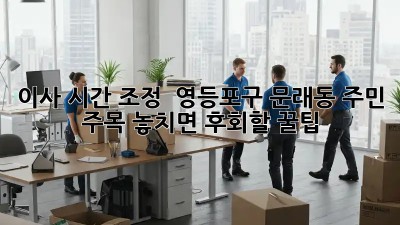 이사 시간 조정 ⏰ 영등포구 문래동 주민 주목! 놓치면 후회할 꿀팁🍯